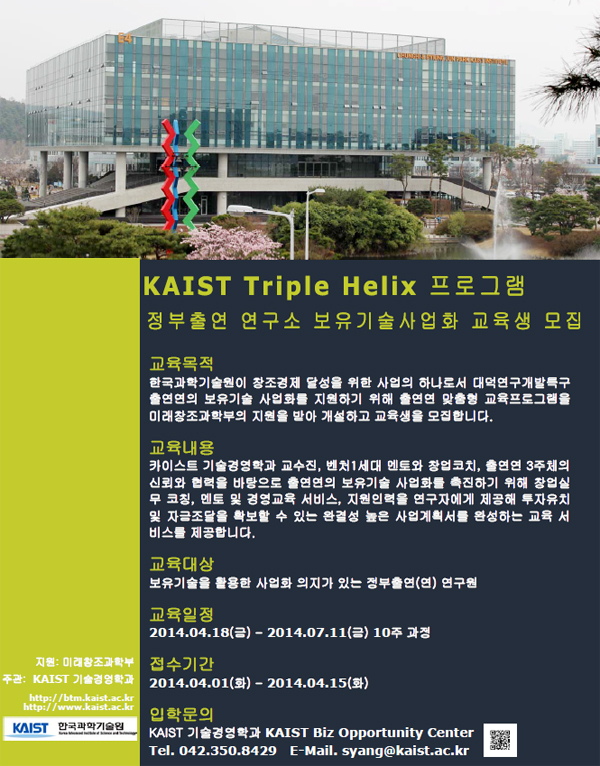 KAIST Triple Helix 프로그램 안내, 정부출연 연구소 보유기술사업화 교육생 모집, 교육목적 : 한국과학기술원이 창조경제 달성을 위한 사업의 하나로서 대덕연구개발특구 출연연의 보유기술 사업화를 지원하기 위해 출연연 맞춤형 교육프로그램을 미래창조과학부의 지원을 받아 개설하고 교육생을 모집합니다. 교육내용 : 카이스트 기술경영학과 교수진, 벤처1세대 멘토와 창업코치, 출연연 3주체의 신뢰와 협력을 바탕으로 출연연의 보유기술 사업화를 촉진하기 위해 창업실무 코칭, 멘토 및 경영교육 서비스, 지원인력을 연구자에게 제공해 투자유치 및 자금조달을 확보할 수 있는 완결성 높은 사업계획서를 완성하는 교육 서비스를 제공합니다. 교육대상 : 보유기술을 활용한 사업화 의지가 있는 정부출연(연) 연구원, 교육일정 : 2014.04.18(금) - 2014.07.11(금) 10주 과정, 접수기간 : 2014.04.01(화) - 2014.04.15(화), 입학문의 : KAIST 기술경영학과 KAIST Biz Opportunity Center, 전화번호 042-350-8429, E-Mail. syang@kaist.ac.kr, 지원 : 미래창조과학부, 주관 : KAIST 기술경영학과