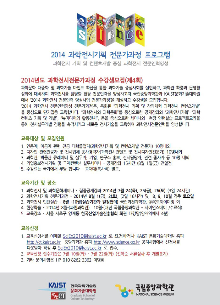 2014 과학전시기획 전문가과정 프로그램, 과학전시 기획 및 컨텐츠 개발 중심 과학전시 전문인력양성, 2014년도 과학전시전문가과정 수강생모집(제4회) 과학문화 대중화 및 과학기술 마인드 확산을 통한 중심사회를 실현하고, 과학관 확충과 운영활성화에 대비하여 과학전시를 담당할 현장 전문 인력을 양성하고자 국립중앙과학관과 KAIST문화기술대학원에서 '2014 과학전시 전문 인력 양성사업 전문가과정'을 개설하고 수강을 모집합니다. '2014 과학전시 전문 인력 양성사업 전문가과정'은, 특화된 과학전시 기획 및 창의체험 과학전시 컨텐츠 개발을 중심으로 단기집중 교육합니다. 과학전시와 과학문화를 중심으로 한 공개강좌와 과학전시기획, 과학 컨텐츠 기획 및 개발, 뉴미디어의 활용 전시 등을 중심으로 한 세미나와 현장 인턴실습 프로젝트 교육을 통해 전시실무개발 경험을 축적시키고 새로운 전시기술을 교육하여 과학전시전문인력을 양성합니다. 교육대상 및 모집인원은 첫째, 인문계, 이공계 관련 전공 대학졸업자(과학전시기획 및 컨텐츠 개발 전문가) 10명 내외, 둘째, 디자인 관련 전공자 및 전시업체 종사경력자(과학전시컨텐츠 및 전시디자인전문가) 10명 내외, 셋째 과학관, 박물관 큐레이터 및 실무자, 기업, 연구소 홍보, 전시담당자, 관련 종사자 등 10명 내외입니다. 기업홍보전시기획 및 국제컨벤션 실무세미나 - 공개강좌 15시간 8월 1일 금요일 전 일정, 수강료는 국가에서 부담하며, 교재대(복사비)는 별도입니다. 교육기간 및 장소는 과학전시 및 과학문화세미나는 집중공개강좌를 2014년 7월 24일 목요일부터 26일 토요일까지 3일간 24시간이며, 과학전시기획 전문가 과정은 2014년 8월 1일 금요일, 2일 토요일 2일간 16시간 및 8월, 9월, 10월 격주 토요일에 진행합니다. 과학전시 인턴실습은 8월부터 10월까지 실습기간과 일정을 협의하여 진행하며, 국립과천과학관과 ㈜옥토끼이미징 외에서 진행합니다. 현장학습은 2014년 8월 과천과학관에서, 10월은 대전 국립중앙과학관 – 사이언스데이에 수료식을 진행합니다. 교육장소는 서울 서초구 양재동 한국산업기술진흥협회 회관 대강장이며, 지하철 3호선, 신분당선 양재역 4분 거리에 위치하고 있습니다. 교육신청은 교육신청서를 이메일 SciEx2010@kaist.ac.kr로 요청하거나 KAIST 문화기술대학원 홈페이지 http://ct.kaist.ac.kr, 중앙과학관 홈페이지 http://www.science.go.kr 공지사항에서 신청서를 다운로드 받아 작성후 이메일 SciEx2010@kaist.ac.kr로 접수하시길 바랍니다. 교육신청 접수기간은 7월 10일 화요일부터 22일 화요일까지이며, 선착순 서류심사 후 개별통지 합니다. 기타 문의사항은 전화번호 010-8262-3362 이명희로 문의 바랍니다.