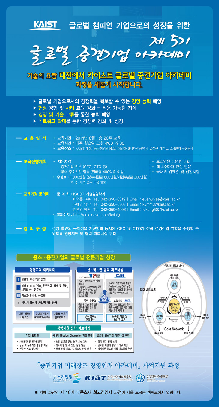 KAIST 글로벌 챔피언 기업으로의 성장을 위한 제5기 글로벌 중견기업 아카데미, 기술의 요람 대전에서 KAIST 글로벌 중견기업 아카데미 과정을 새롭게 시작합니다. 글로벌 기업으로서의 경쟁력을 확보할 수 있는 경영 능력 배양, 현장 경험 및 사례 교육 강화 - 적용 가능한 지식, 경영 및 기술 교류를 통한 능력 배양, 네트워크 확대를 통한 경쟁력 강화 및 성장, 교육일정은 2014년 8월 부터 총 20주, 매주 월요일 호우 4시부터 9시 30분, 장소는 KAIST(대전) 동문창업관(N22) 이민화 홀(대전광역시 유성구 대학로 291번지(구성동), 교육진행계획: 지원자격은 중견기업 임원(CEO, CTO 등), 우수 중소기업 임원(연매출 400억원 이상), 수강료: 1,000만원(정부지원금 800만원, 기업부담금 200만원) 국,내외 연수 비용 별도, 모집인원: 40명 내외, 매 4주마다 현장방문, 국내외 워크숍 및 산업시찰, 교육과정 문의처: KAIST 기술경영학과 이의훈 교수 전화번호 042-350-6319, 이메일 euehunlee@kaist.ac.kr, 권예민 담당 전화번호 042-350-6363, 이메일 kym413@kaist.ac.kr, 강경임 교수 전화번호 042-350-4906, 이메일 kikang50@kaist.ac.kr, 홈페이지 http://cafe.naver.com/kaistg, 강의구성: 경영 측면의 문제점을 개선함과 동시에 CEO 및 CTO가 전략 경영진의 역할을 수행할 수 있도록 경영지원 및 협력 파트너십 구축, 자세한 내용은 첨부파일 중 pdf 파일을 확인하세요. ※ 자매 과정인 제 10기 부품소재 최고경영자 과정이 서울 도곡동 캠퍼스에서 열립니다.