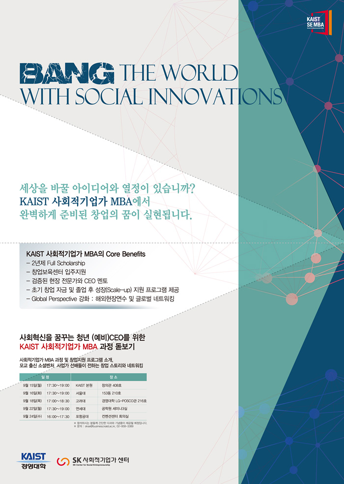 Bang The World With Social Innovations, 세상을 바꿀 아이디어와 열정이 있습니까? KAIST 사회적기업가 MBA에서 완벽하게 준비된 창업의 꿈이 실현됩니다. KAIST 사회적기업가 MBA의 Core Benefits, 2년제 Full Scholarship, 창업보육센터 입주지원, 검증된 현장 전문가와 CEO 멘토, 초기 창업 자금 및 졸업 후 성장(Scale-up) 지원 프로그램 제공, Global Perspective 강화: 해외현장연수 및 글로벌 네트워킹, 사회혁신을 꿈꾸는 청년, 예비 CEO를 위한 KAIST 사회적기업가 MBA 과정 돋보기, 사회적기업가 MBA 과정 및 창업지원 프로그램 소개. 모교 출신 소셜벤처 사업가 선배들이 전하는 창업 스토리와 네트워킹, 일정 및 장소 안내: 9월 15일 월요일 오후 5시 30분부터 저녁 7시까지 KAIST 본교 창의관 408호, 9월 16일 화요일 오후 5시 30분부터 저녁 7시까지 서울대 153동 210호, 9월 18일 목요일 오후 5시부터 6시 30분까지 고려대 경영대학 LG-POSCO관 216호, 9월 22일 월요일 오후 5시 30분부터 저녁 7시까지 연세대 공학원 세미나실 3실, 9월 24일 수요일 오후 4시부터 저녁 5시 30분까지 포항공대 컨벤션센터 회의실, 참석하시는 분들께 간단한 다과와 기념품이 제공될 예정입니다. 문의사항은 이메일 skse@business.kaist.ac.kr, 전화번호 02-958-3389로 연락 바랍니다.