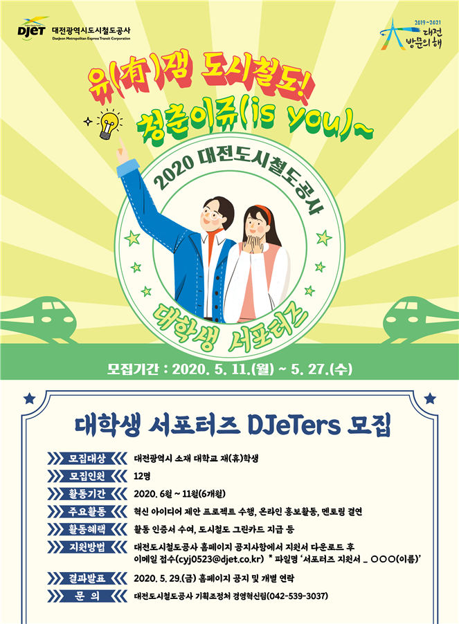 유잼 도시철도! 청춘이쥬(is you)~ 대학생 서포터즈 DJeTers 모집. 모집대상: 대전광역시 소재 대학교 재(휴)학생, 모집인원: 12명, 활동기간: 2020.6월~11월(6개월), 주요활동: 혁신 아이디어 제안 프로젝트 수행, 온라인 홍보활동, 멘토링 결연, 활동혜택: 활동 인증서 수여, 도시철도 그린카드 지급 등, 지원방법: 대전도시철도공사 홈페이지 공지사항에서 지원서 다운로드 후 이메일 접수, 결과발표: 2020.5.29.(금) 홈페이지 공지 및 개별 연락, 문의: 대전도시철도공사 기획조정처 경영혁신팀(042-539-3037)