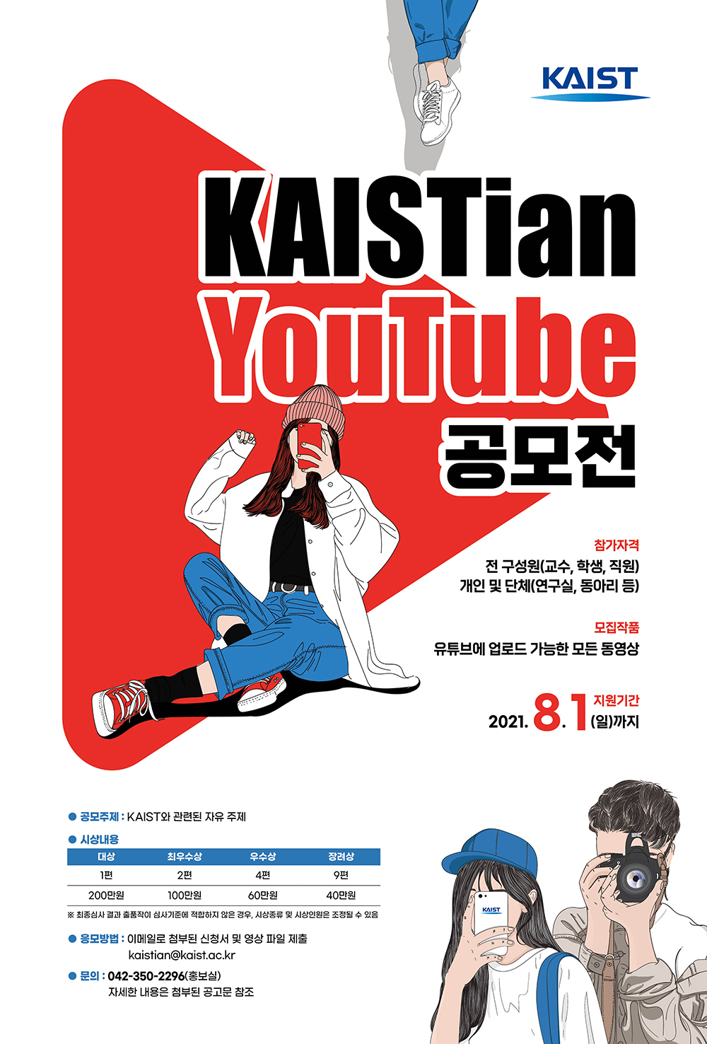 KAISTian YouTube 공모전, 참가자격: 전 구성원(교수, 학생, 직원), 개인 및 단체(연구실, 동아리 등), 모집작품: 유튜브에 업로드 가능한 모든 동영상, 지원기간: 2021.8.1(일)까지, 공모주제: KAIST와 관련된 자유 주제, 시상내용: 대상 1편, 200만원, 최우수상 2편, 100만원, 우수상 4편, 60만원, 장려상 9편, 40만원, 최종심사 결과 출품작이 심사기준에 적합하지 않은 경우, 시상종류 및 시상인원은 조정될 수 있음. 응모방법: 이메일로 첨부된 신청서 및 영상 파일 제출, kaistian@kaist.ac.kr, 문의: 042-350-2296(홍보실), 자세한 내용은 첨부된 공고문 참조