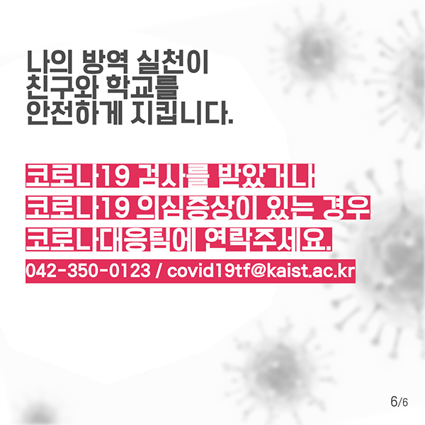 나의 방역 실천이 친구와 학교를 안전하게 지킵니다. 코로나19 검사를 받았거나 코로나19 의심증상이 있는 경우 코로나대응팀에 연락주세요. 042-350-0123/covid19tf@kaist.ac.kr