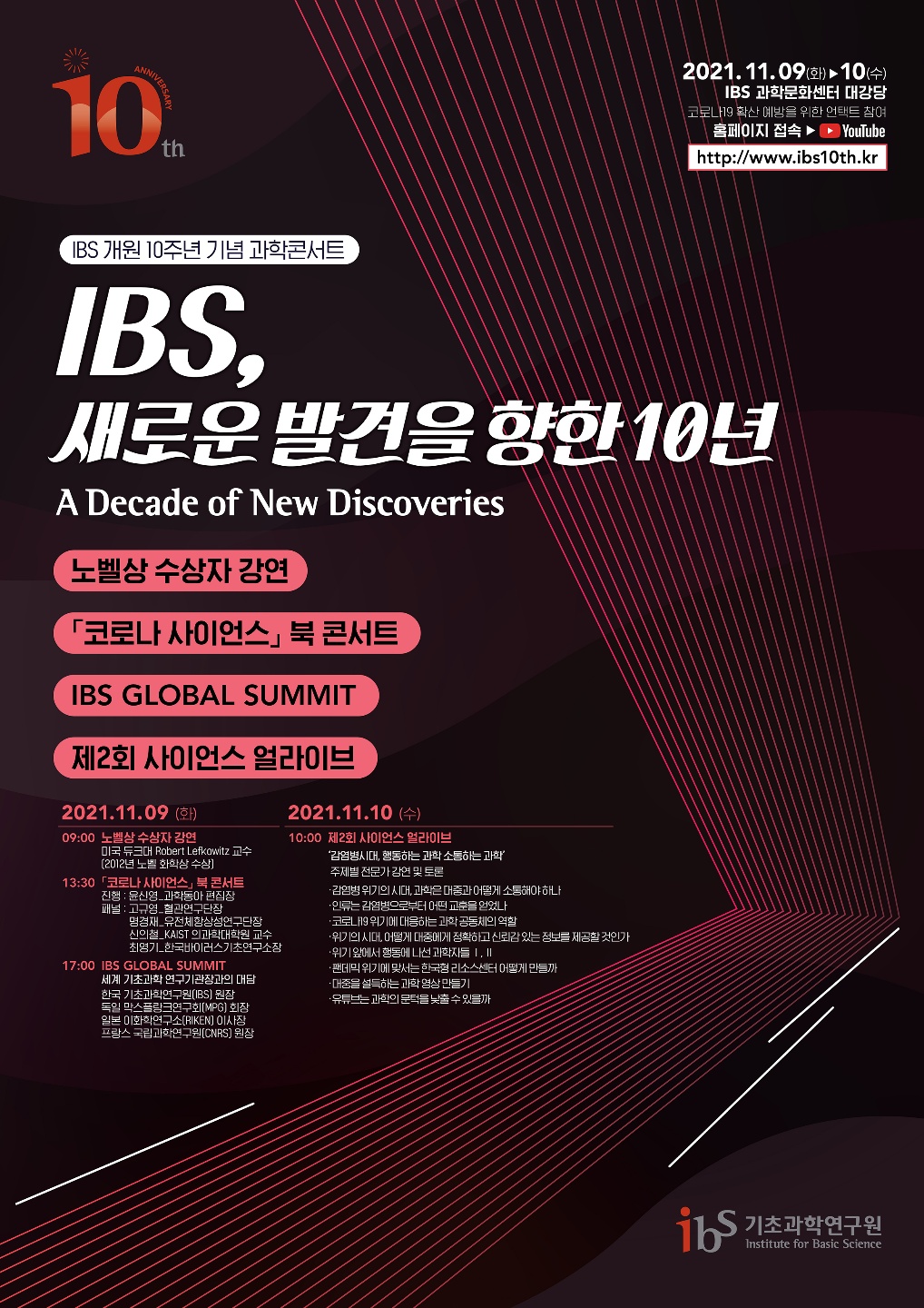 IBS 개원 10주년 기념 과학콘서트, IBS, 새로운 발견을 향한 10년, 노벨상 수상자 강연, [코로나 사이언스] 북콘서트, IBS GLOBAL SUMMIT, 제2회 사이언스 얼라이브, 2021.11.09.(화) 09:00 노벨상 수상자 강연_미국 듀크대 Robert Lefkowitz 교수(2012년 노벨 화학상 수상), 13:30 [코로나 사이언스] 북 콘서트, 진행 : 윤신영_과학동아 편집장, 패널: 고규영_혈관연구단장, 명경재 단장_IBS 유전체 항상성 연구단, 최영기 소장_IBS 한국바이러스기초연구소, 신의철 교수_KAIST 의과학대학원, 17:00 IBS GLOBAL SUMMIT 세계 기초과학 연구기관장과의 대담, 기초과학연구원장, 독일 막스플랑크연구회장, 일본 이화학연구소 이사장, 프랑스 국립과학연구원장, 2021.11.10. (수) 10:00 제2회 사이언스 얼라이브, ‘감염병 위기의 시대, 데이터 과학은 대중과 어떻게 소통해야 하나’, ‘위기의 시대, 어떻게 대중에게 정확하고 신뢰감 있는 정보를 제공할 것인가’