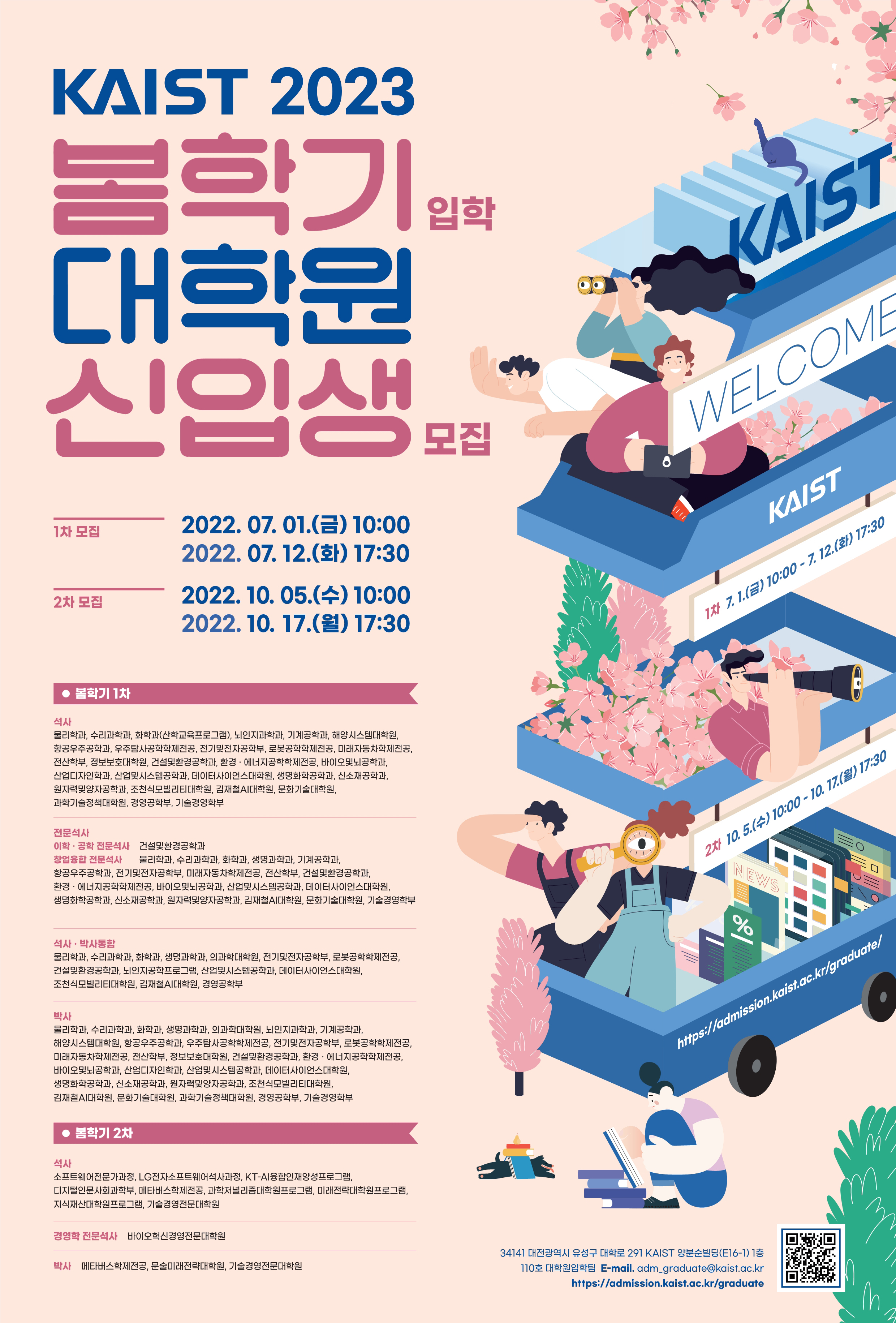 KAIST 2023 봄학기입학 대학원 신입생 모집-1차 모집 2022.07.01.(금) 10:00~2022.07.12.(화) 17:30 / 2차 모집 2022.10.05.(수) 10:00~2022.10.17(월) 17:30. 봄학기 1차: 석사-물리학과, 수리과학과, 화학과(산학교육프로그램), 뇌인지과학과, 기계공학과, 해양시스템대학원, 항공우주공학과, 우주탐사공학학제전공, 전기및전자공학부, 로봇공학학제전공, 미래자동차학제전공, 전산학부, 정보보호대학원, 건설및환경공학과, 환경·에너지공학학제전공, 바이오및뇌공학과, 산업디자인학과, 산업및시스템공학과, 데이터사이언스대학원, 생명화학공학과, 신소재공학과, 원자력및양자공학과, 조천식모빌리티대학원, 김재철AI대학원, 문화기술대학원, 과학기술정책대학원, 경영공학부, 기술경영학부. 석사·박사통합-물리학과, 수리과학과, 화학과, 생명과학과, 의과학대학원, 전기및전자공학부, 로봇공학학제전공, 건설및환경공학과, 뇌인지공학프로그램, 산업및시스템공학과, 데이터사이언스대학원, 조천식모빌리티대학원, 김재철AI대학원, 경영공학부. 박사-물리학과, 수리과학과, 화학과, 생명과학과, 의과학대학원, 뇌인지과학과, 기계공학과, 해양시스템대학원, 항공우주공학과, 우주탐사공학학제전공, 전기및전자공학부, 로봇공학학제전공, 미래자동차학제전공, 전산학부, 정보보호대학원, 건설및환경공학부, 환경·에너지공학학제전공, 바이오및뇌공학과, 산업디자인학과, 산업및시스템공학과, 데이터사이언스대학원, 생명화학공학과, 신소재공학과, 원자력및양자공학과, 조천식모빌리티대학원, 김재철AI대학원, 문화기술대학원, 과학기술정책대한원, 경영공학부, 기술경영학부. 봄학기 2차: 석사-소프트웨어전문과정, LG전자소프트웨어석사과정, KT-AI융합인재양성프로그램, 디지털인문사회과학부, 메타버스학제전공, 과학저널리즘대학원프로그램, 미래전략대학원프로그램, 지식재산대학원프로그램, 기술경영전문대학원. 경영학 전문석사-바이오혁신경영전문대학원. 박사-메타버스학제전공, 문술미래전략대학원, 기술경영전문대학원. KAIST WELCOME 1차 7.1.(금) 10:00-7.12.(화) 17:30. 2차 10.5(수) 10:00-10.17.(월) 17:30 https://admission.kaist.ac.kr/graduate/ 34141대전광역시 유성구 대학로 291 KAIST 양분순빌딩(E16-1) 1층 110호 대학원입학팀 E-mail. adm_graduate@kaist.ac.kr https://admisson.kaist.ac.kr/graduate QR코드 이미지입니다.(https://m.site.naver.com/qrcode/view.naver?v=0KT4r)