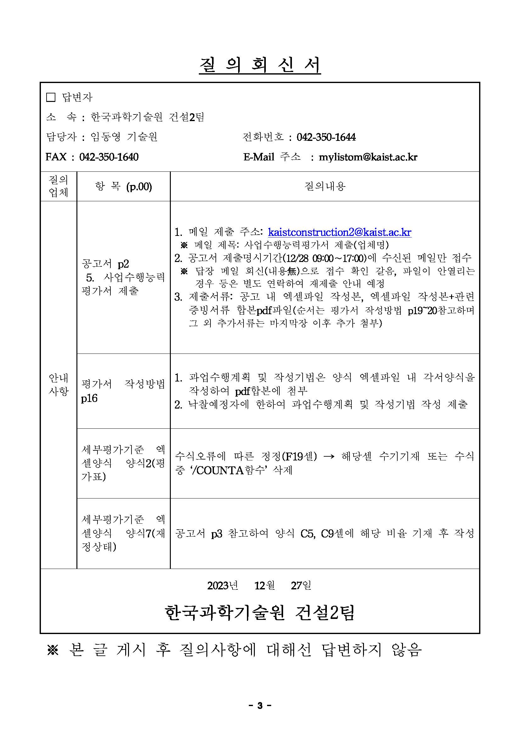 질 의 회 신 서 □ 답변자 소 속 : 한국과학기술원 건설2팀 담당자 : 임동영 기술원 전화번호 : 042-350-1644 FAX : 042-350-1640 E-Mail 주소 : mylistom@kaist.ac.kr 질의 업체 항 목 (p.00) 질의내용 안내 사항 공고서 p2 5. 사업수행능력 평가서 제출 1. 메일 제출 주소: kaistconstruction2@kaist.ac.kr ※ 메일 제목: 사업수행능력평가서 제출(업체명) 2. 공고서 제출명시기간(12/28 09:00∼17:00)에 수신된 메일만 접수 ※ 답장 메일 회신(내용無)으로 접수 확인 갈음, 파일이 안열리는 경우 등은 별도 연락하여 재제출 안내 예정 3. 제출서류: 공고 내 엑셀파일 작성본, 엑셀파일 작성본+관련 증빙서류 합본pdf파일(순서는 평가서 작성방법 p19~20참고하며 그 외 추가서류는 마지막장 이후 추가 첨부) 평가서 작성방법 p16 1. 과업수행계획 및 작성기법은 양식 엑셀파일 내 각서양식을 작성하여 pdf합본에 첨부 2. 낙찰예정자에 한하여 과업수행계획 및 작성기법 작성 제출 세부평가기준 엑 셀양식 양식2(평 가표) 수식오류에 따른 정정(F19셀) → 해당셀 수기기재 또는 수식 중 ‘/COUNTA함수’ 삭제 세부평가기준 엑 셀양식 양식7(재 정상태) 공고서 p3 참고하여 양식 C5, C9셀에 해당 비율 기재 후 작성 2023년 12월 27일 한국과학기술원 건설2팀 ※ 본 글 게시 후 질의사항에 대해선 답변하지 않음